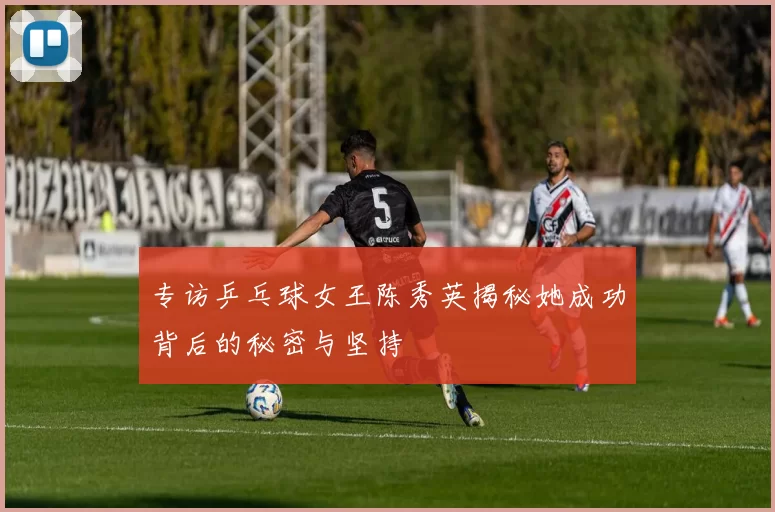 专访乒乓球女王陈秀英揭秘她成功背后的秘密与坚持