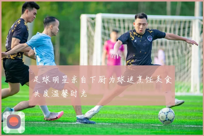 足球明星亲自下厨为球迷烹饪美食共度温馨时光