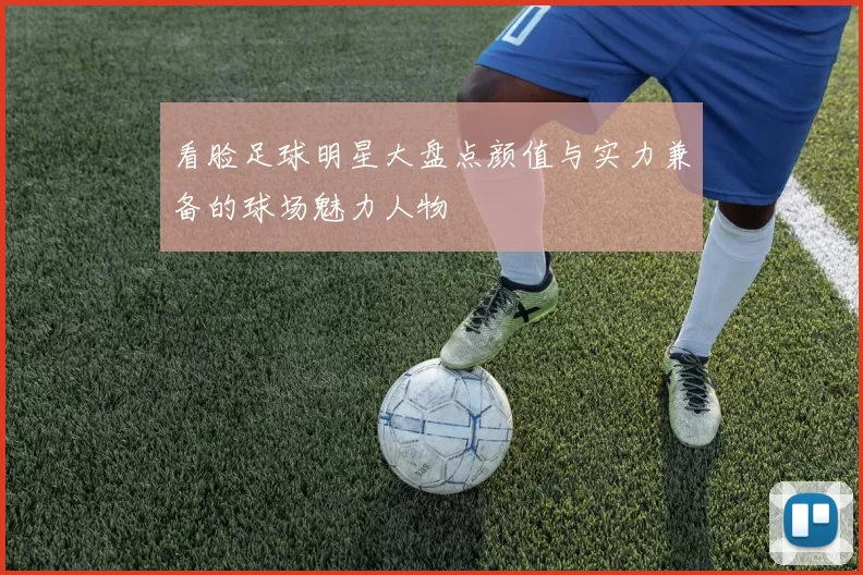 看脸足球明星大盘点颜值与实力兼备的球场魅力人物