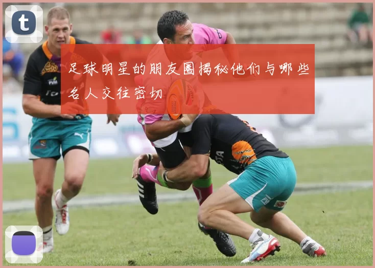 足球明星的朋友圈揭秘他们与哪些名人交往密切