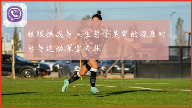 极限挑战与人生哲学吴军的深度对话与运动探索之旅