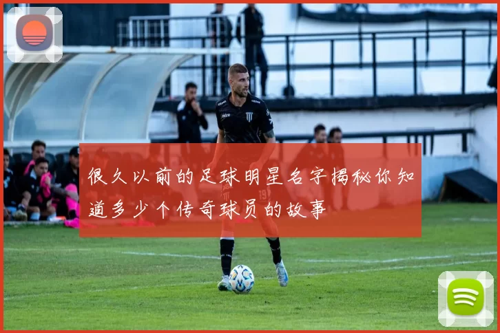 很久以前的足球明星名字揭秘你知道多少个传奇球员的故事