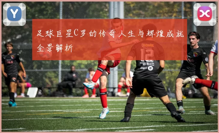 足球巨星C罗的传奇人生与辉煌成就全景解析