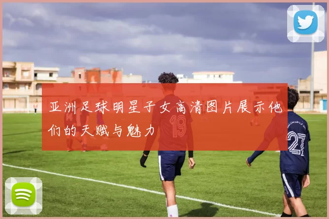 亚洲足球明星子女高清图片展示他们的天赋与魅力