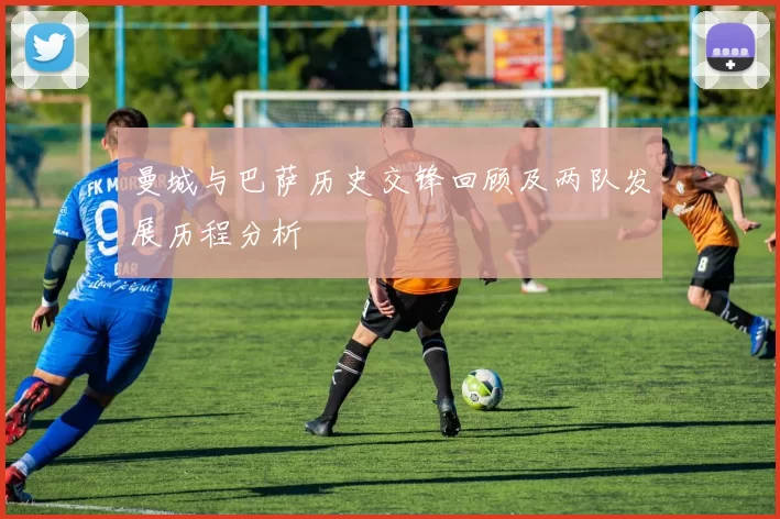 曼城与巴萨历史交锋回顾及两队发展历程分析