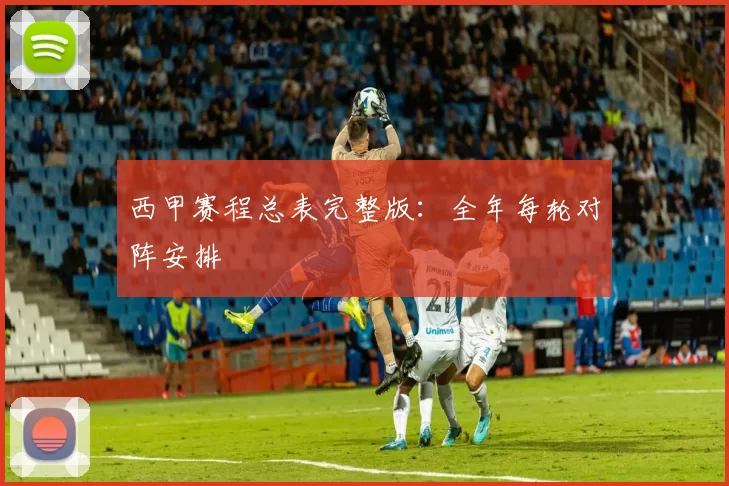 西甲赛程总表完整版：全年每轮对阵安排