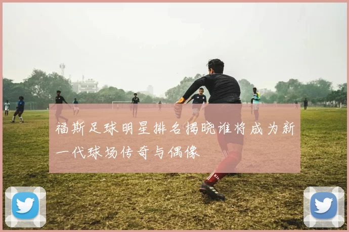 福斯足球明星排名揭晓谁将成为新一代球场传奇与偶像