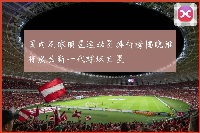 国内足球明星运动员排行榜揭晓谁将成为新一代球坛巨星