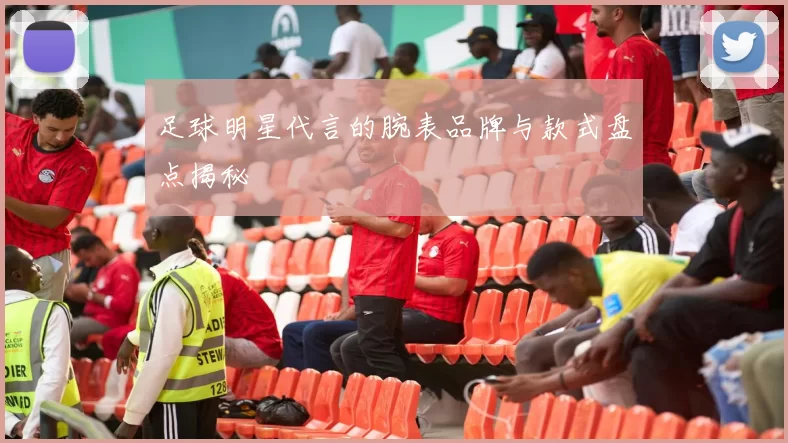 足球明星代言的腕表品牌与款式盘点揭秘