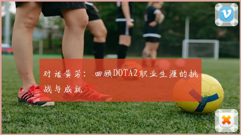 对话黄芳：回顾DOTA2职业生涯的挑战与成就