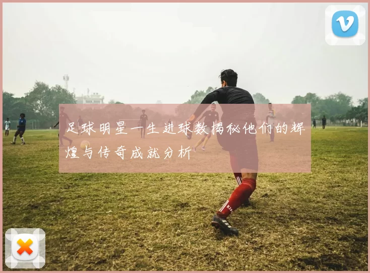 足球明星一生进球数揭秘他们的辉煌与传奇成就分析