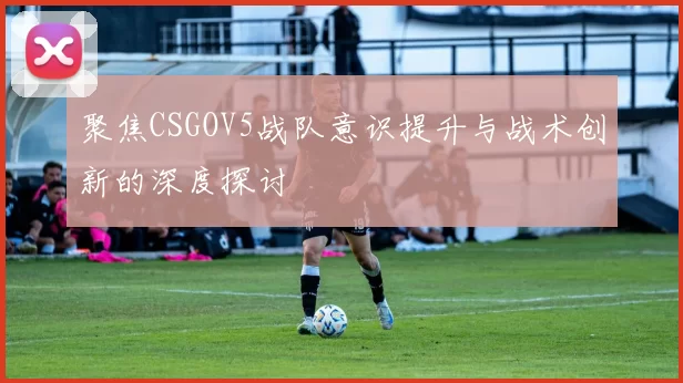 聚焦CSGOV5战队意识提升与战术创新的深度探讨
