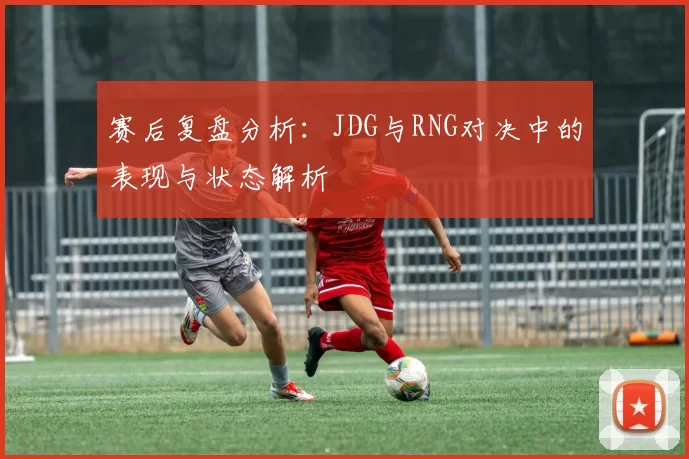 赛后复盘分析：JDG与RNG对决中的表现与状态解析