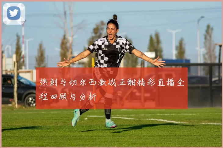 热刺与切尔西激战正酣精彩直播全程回顾与分析