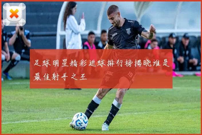 足球明星精彩进球排行榜揭晓谁是最佳射手之王