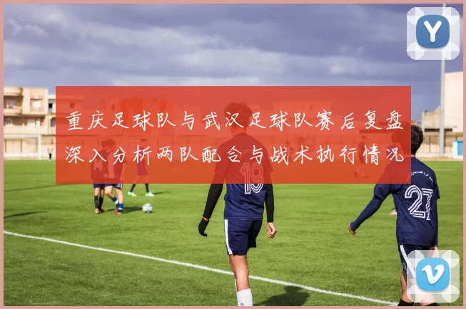 重庆足球队与武汉足球队赛后复盘深入分析两队配合与战术执行情况