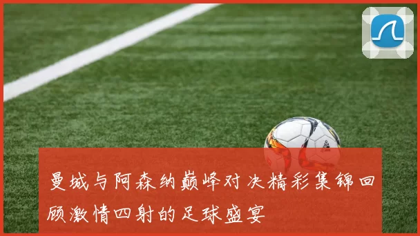 曼城与阿森纳巅峰对决精彩集锦回顾激情四射的足球盛宴