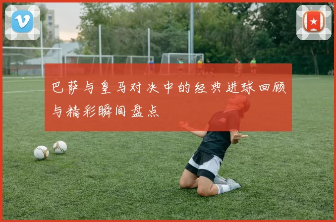 巴萨与皇马对决中的经典进球回顾与精彩瞬间盘点