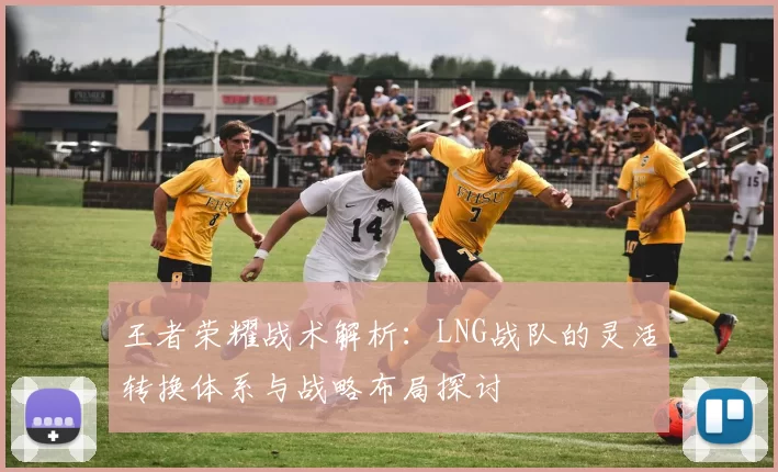 王者荣耀战术解析：LNG战队的灵活转换体系与战略布局探讨