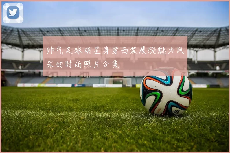 帅气足球明星身穿西装展现魅力风采的时尚照片合集