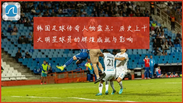 韩国足球传奇人物盘点：历史上十大明星球员的辉煌成就与影响