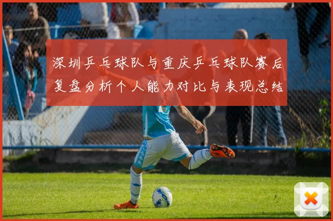 深圳乒乓球队与重庆乒乓球队赛后复盘分析个人能力对比与表现总结