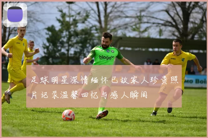 足球明星深情缅怀已故家人珍贵照片记录温馨回忆与感人瞬间