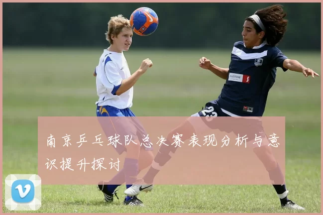 南京乒乓球队总决赛表现分析与意识提升探讨