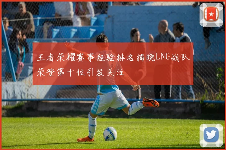 王者荣耀赛事经验排名揭晓LNG战队荣登第十位引发关注