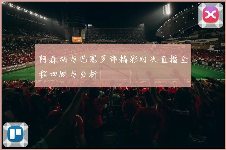 阿森纳与巴塞罗那精彩对决直播全程回顾与分析