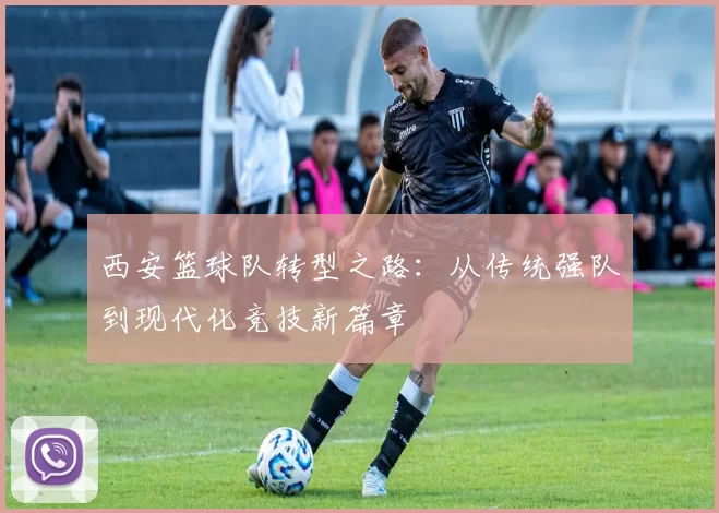 西安篮球队转型之路：从传统强队到现代化竞技新篇章