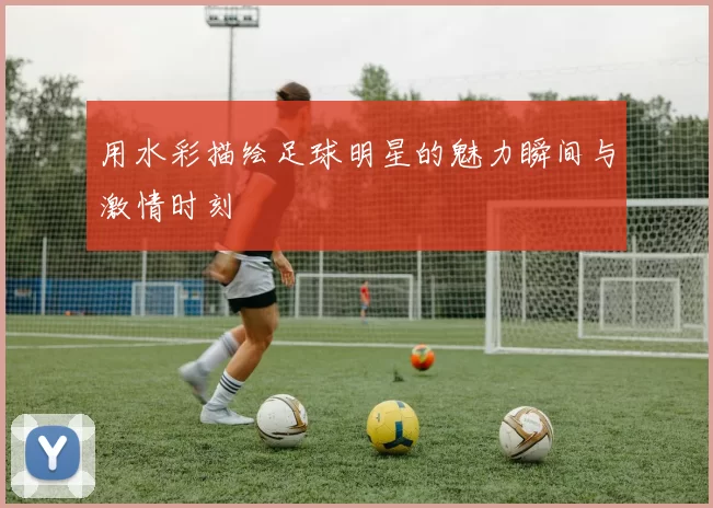 用水彩描绘足球明星的魅力瞬间与激情时刻