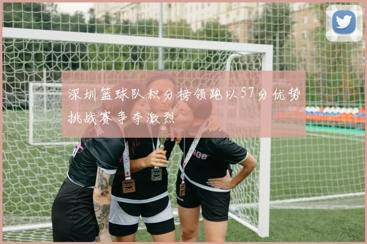 深圳篮球队积分榜领跑以57分优势挑战赛争夺激烈