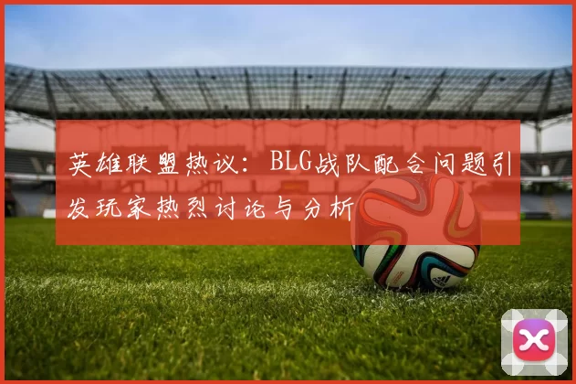 英雄联盟热议：BLG战队配合问题引发玩家热烈讨论与分析