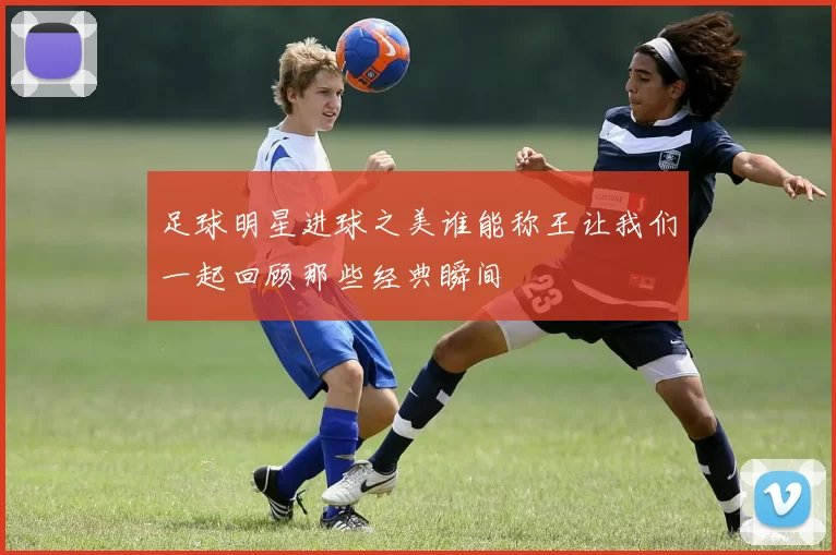 足球明星进球之美谁能称王让我们一起回顾那些经典瞬间