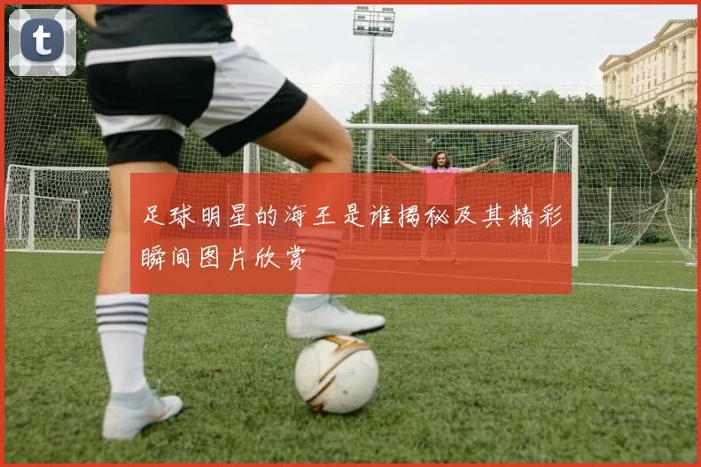 足球明星的海王是谁揭秘及其精彩瞬间图片欣赏
