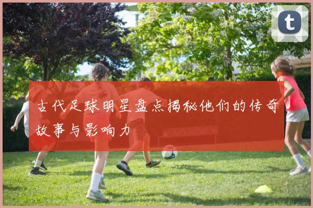 古代足球明星盘点揭秘他们的传奇故事与影响力