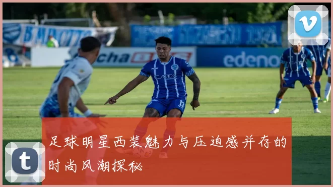 足球明星西装魅力与压迫感并存的时尚风潮探秘
