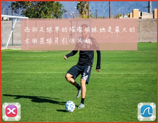 西部足球界的璀璨明珠她是最火的女明星球员引领风潮