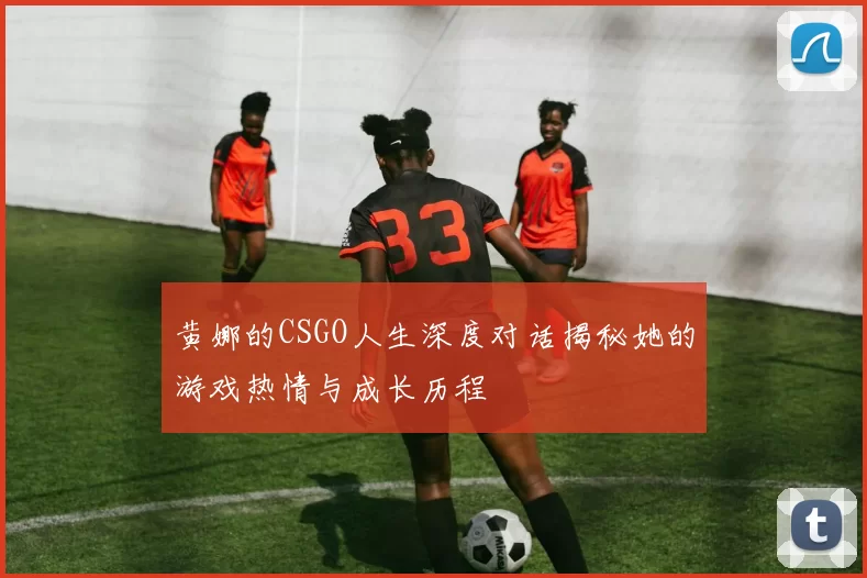 黄娜的CSGO人生深度对话揭秘她的游戏热情与成长历程