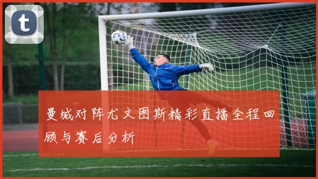 曼城对阵尤文图斯精彩直播全程回顾与赛后分析