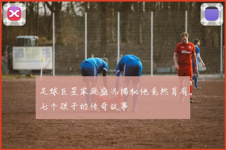 足球巨星家庭盛况揭秘他竟然育有七个孩子的传奇故事