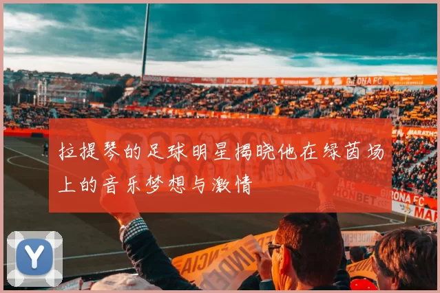 拉提琴的足球明星揭晓他在绿茵场上的音乐梦想与激情