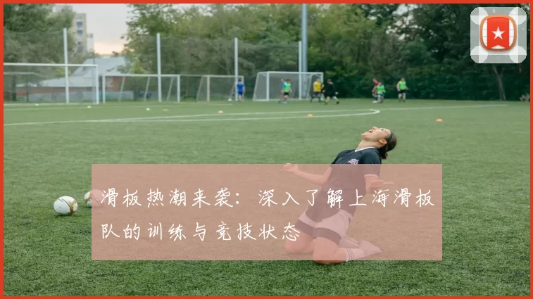 滑板热潮来袭：深入了解上海滑板队的训练与竞技状态