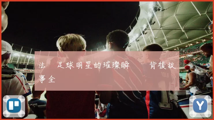法國足球明星的璀璨瞬間與背後故事全紀錄