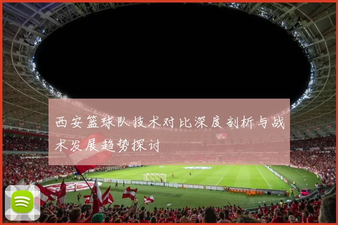 西安篮球队技术对比深度剖析与战术发展趋势探讨