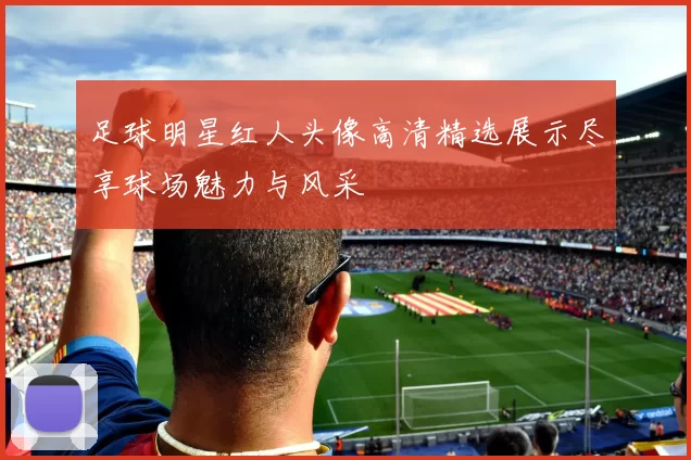 足球明星红人头像高清精选展示尽享球场魅力与风采