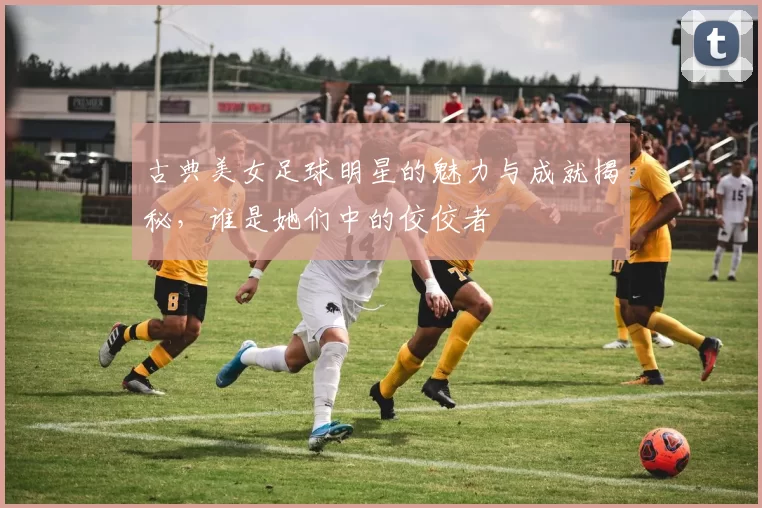 古典美女足球明星的魅力与成就揭秘，谁是她们中的佼佼者