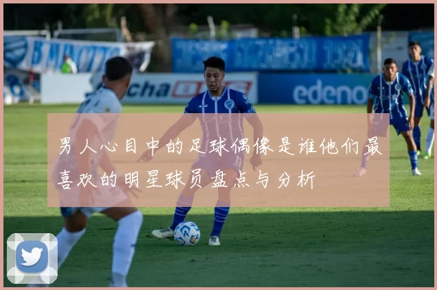 男人心目中的足球偶像是谁他们最喜欢的明星球员盘点与分析