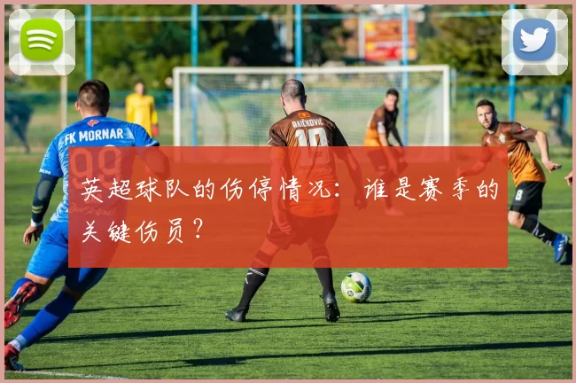 英超球队的伤停情况：谁是赛季的关键伤员？
